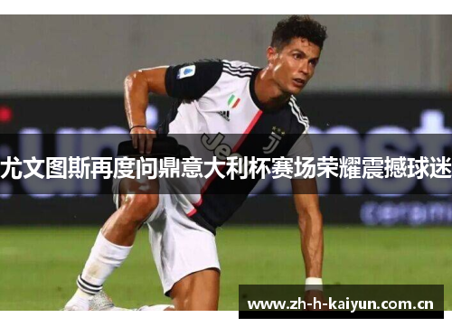 尤文图斯再度问鼎意大利杯赛场荣耀震撼球迷 尤文图斯再度问鼎意大利杯赛场荣耀震撼球迷